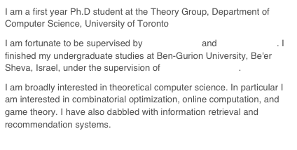 I am a first year Ph.D student at the Theory Group, Department of Computer Science, University of Toronto
I am fortunate to be supervised by Allan Borodin and Craig Boutilier. I finished my undergraduate studies at Ben-Gurion University, Be'er Sheva, Israel, under the supervision of Avraham Melkman.
I am broadly interested in theoretical computer science. In particular I am interested in combinatorial optimization, online computation, and game theory. I have also dabbled with information retrieval and recommendation systems.