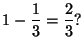 $\displaystyle 1 - \frac{1}{3} = \frac{2}{3}?
$